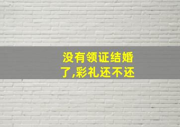 没有领证结婚了,彩礼还不还