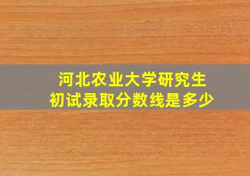 河北农业大学研究生初试录取分数线是多少