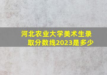 河北农业大学美术生录取分数线2023是多少