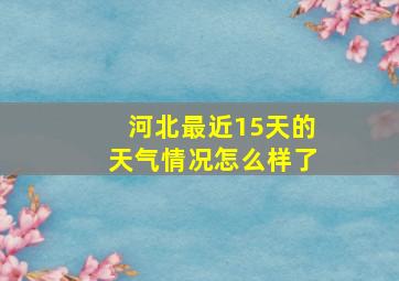 河北最近15天的天气情况怎么样了