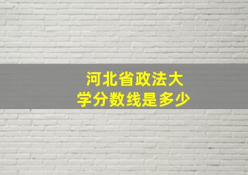 河北省政法大学分数线是多少