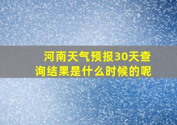 河南天气预报30天查询结果是什么时候的呢