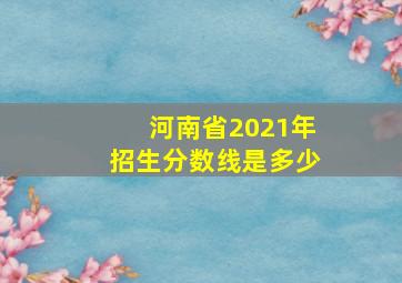 河南省2021年招生分数线是多少