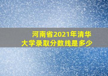 河南省2021年清华大学录取分数线是多少