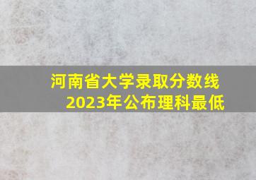 河南省大学录取分数线2023年公布理科最低