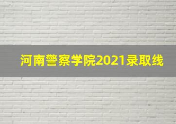 河南警察学院2021录取线