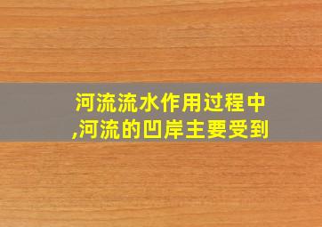 河流流水作用过程中,河流的凹岸主要受到