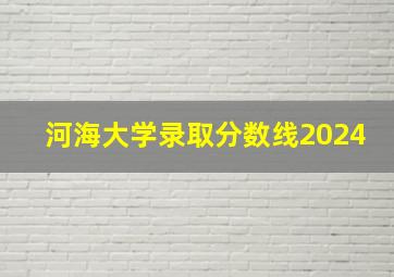 河海大学录取分数线2024