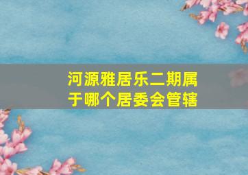 河源雅居乐二期属于哪个居委会管辖