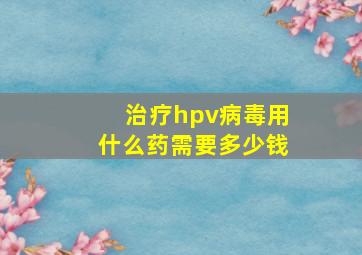 治疗hpv病毒用什么药需要多少钱