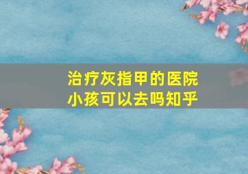 治疗灰指甲的医院小孩可以去吗知乎