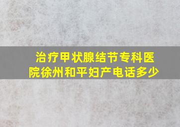 治疗甲状腺结节专科医院徐州和平妇产电话多少