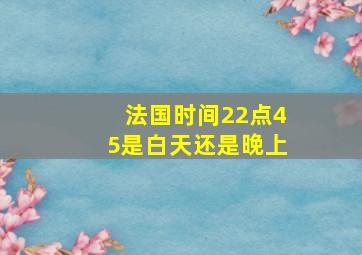 法国时间22点45是白天还是晚上