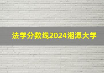 法学分数线2024湘潭大学