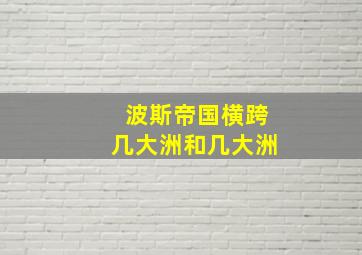 波斯帝国横跨几大洲和几大洲