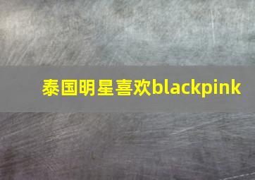 泰国明星喜欢blackpink