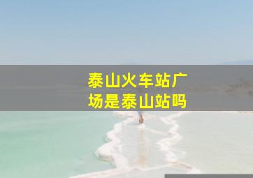 泰山火车站广场是泰山站吗