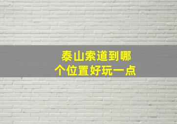 泰山索道到哪个位置好玩一点