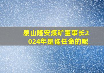 泰山隆安煤矿董事长2024年是谁任命的呢