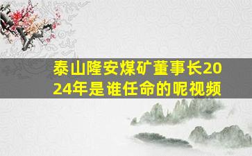 泰山隆安煤矿董事长2024年是谁任命的呢视频