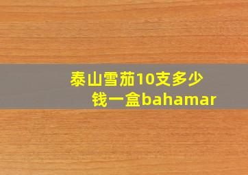 泰山雪茄10支多少钱一盒bahamar