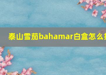 泰山雪茄bahamar白盒怎么抽