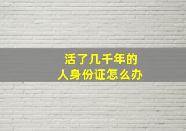 活了几千年的人身份证怎么办