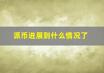 派币进展到什么情况了