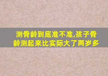 测骨龄到底准不准,孩子骨龄测起来比实际大了两岁多