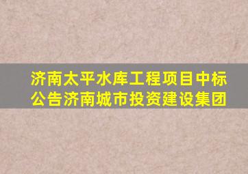 济南太平水库工程项目中标公告济南城市投资建设集团