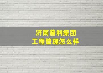 济南普利集团工程管理怎么样