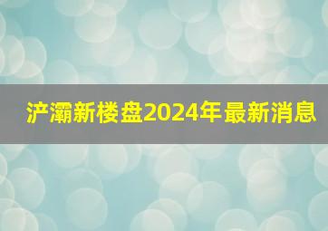 浐灞新楼盘2024年最新消息