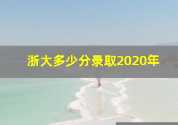 浙大多少分录取2020年