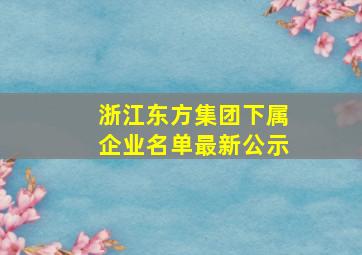 浙江东方集团下属企业名单最新公示