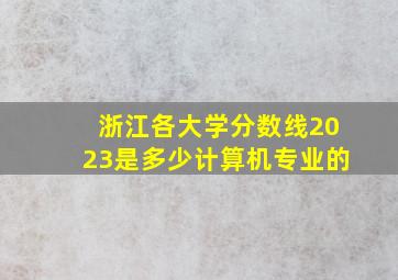 浙江各大学分数线2023是多少计算机专业的