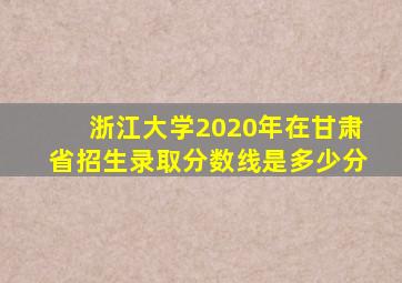 浙江大学2020年在甘肃省招生录取分数线是多少分