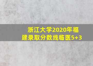 浙江大学2020年福建录取分数线临医5+3