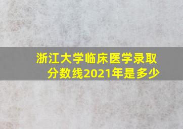 浙江大学临床医学录取分数线2021年是多少