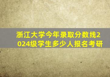 浙江大学今年录取分数线2024级学生多少人报名考研