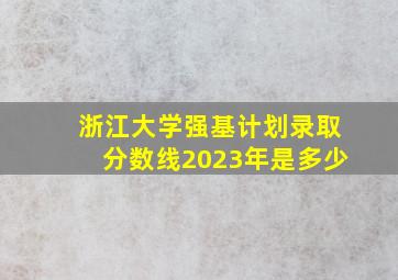 浙江大学强基计划录取分数线2023年是多少