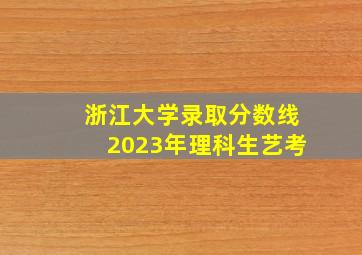 浙江大学录取分数线2023年理科生艺考