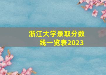 浙江大学录取分数线一览表2023