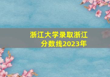 浙江大学录取浙江分数线2023年