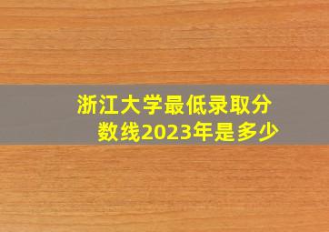 浙江大学最低录取分数线2023年是多少