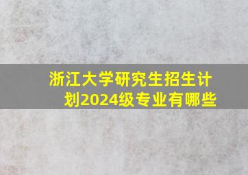 浙江大学研究生招生计划2024级专业有哪些