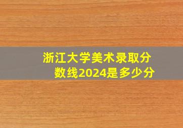 浙江大学美术录取分数线2024是多少分