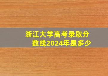 浙江大学高考录取分数线2024年是多少