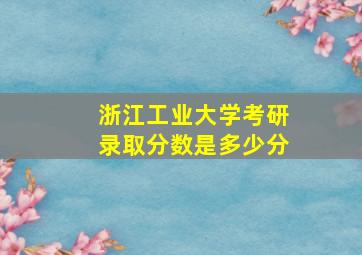 浙江工业大学考研录取分数是多少分