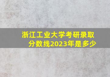 浙江工业大学考研录取分数线2023年是多少