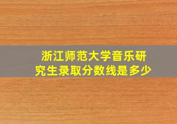 浙江师范大学音乐研究生录取分数线是多少